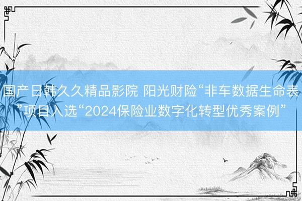国产日韩久久精品影院 阳光财险“非车数据生命表”项目入选“2024保险业数字化转型优秀案例”