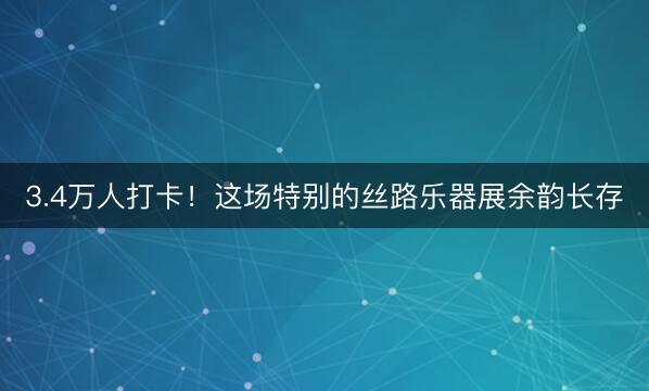 3.4万人打卡！这场特别的丝路乐器展余韵长存