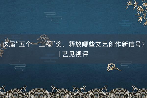 这届“五个一工程”奖，释放哪些文艺创作新信号？| 艺见视评