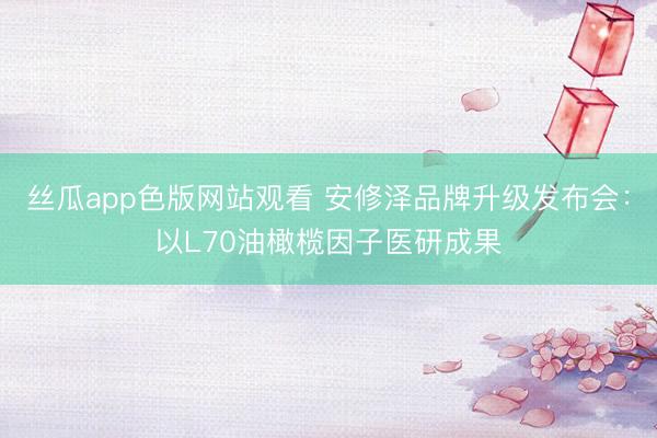 丝瓜app色版网站观看 安修泽品牌升级发布会：以L70油橄榄因子医研成果