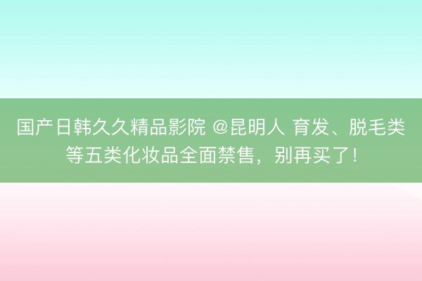 国产日韩久久精品影院 @昆明人 育发、脱毛类等五类化妆品全面禁售，别再买了！