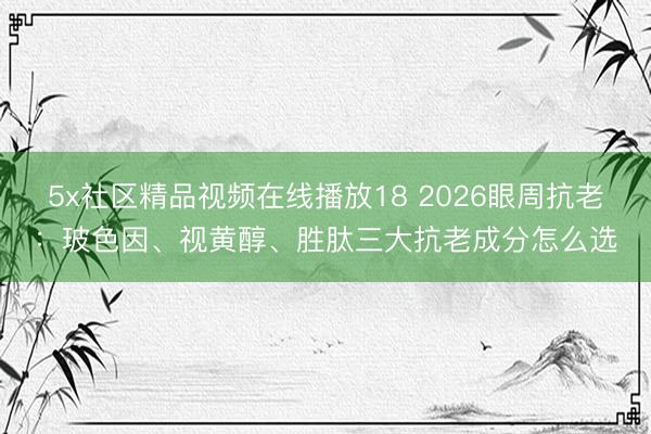5x社区精品视频在线播放18 2026眼周抗老：玻色因、视黄醇、胜肽三大抗老成分怎么选