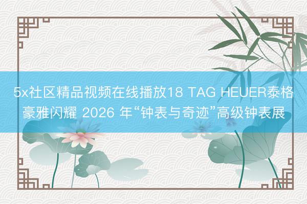 5x社区精品视频在线播放18 TAG HEUER泰格豪雅闪耀 2026 年“钟表与奇迹”高级钟表展