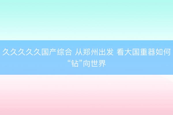久久久久久国产综合 从郑州出发 看大国重器如何“钻”向世界