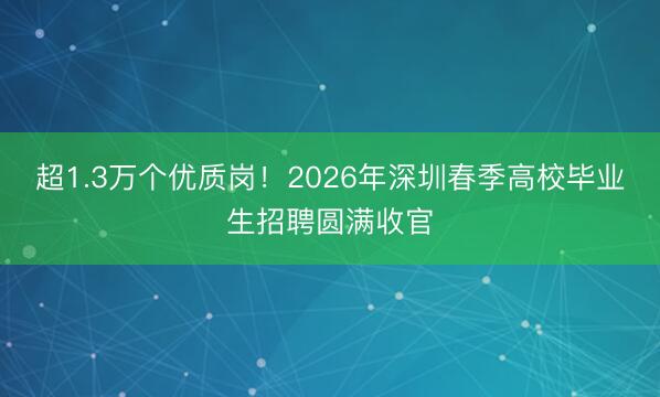 超1.3万个优质岗！2026年深圳春季高校毕业生招聘圆满收官