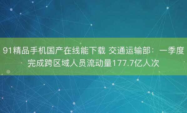 91精品手机国产在线能下载 交通运输部：一季度完成跨区域人员流动量177.7亿人次
