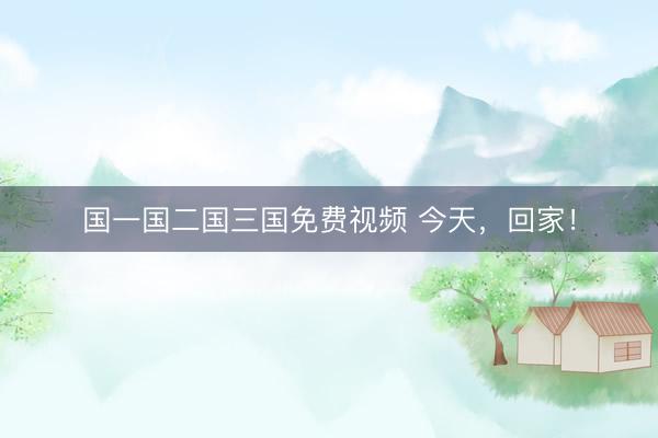 国一国二国三国免费视频 今天，回家！