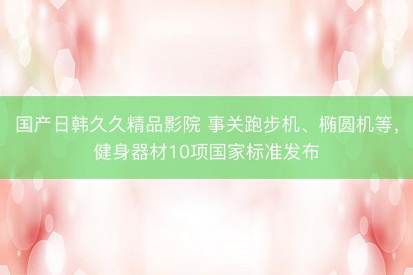 国产日韩久久精品影院 事关跑步机、椭圆机等，健身器材10项国家标准发布