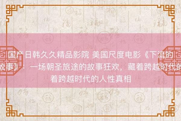国产日韩久久精品影院 美国尺度电影《下流的坎特伯雷故事》：一场朝圣旅途的故事狂欢，藏着跨越时代的人性真相