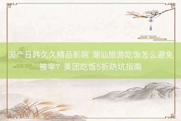 国产日韩久久精品影院 潮汕旅游吃饭怎么避免被宰？美团吃饭5折防坑指南