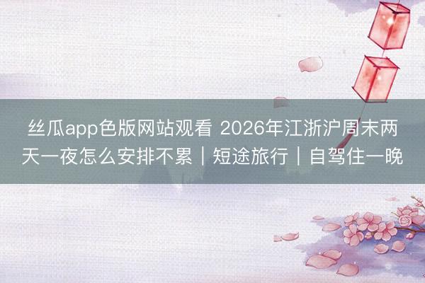 丝瓜app色版网站观看 2026年江浙沪周末两天一夜怎么安排不累｜短途旅行｜自驾住一晚