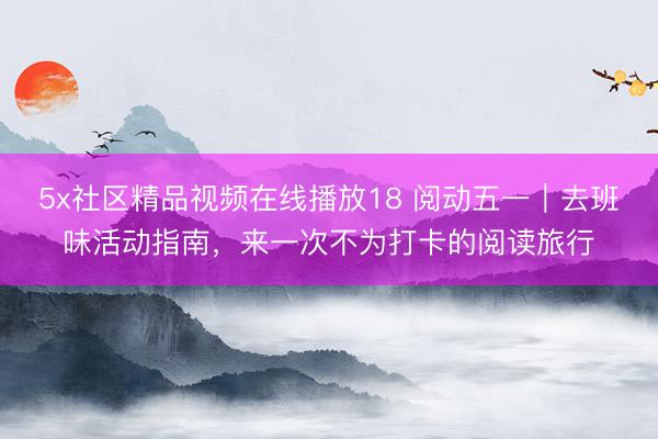 5x社区精品视频在线播放18 阅动五一｜去班味活动指南，来一次不为打卡的阅读旅行