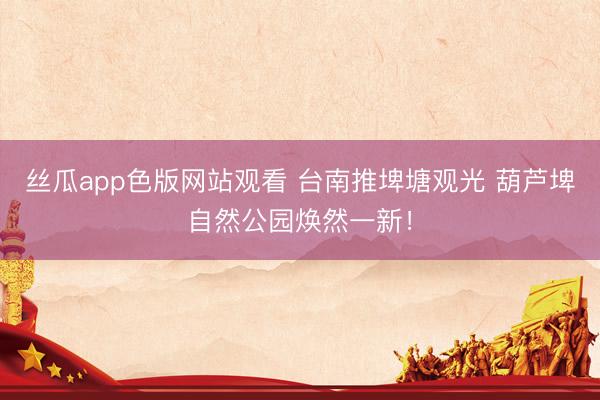 丝瓜app色版网站观看 台南推埤塘观光 葫芦埤自然公园焕然一新！