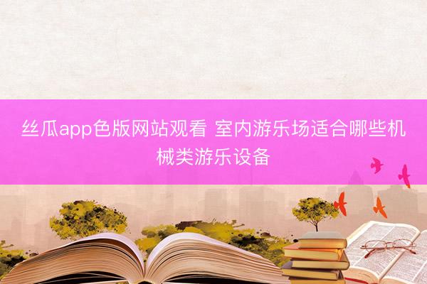 丝瓜app色版网站观看 室内游乐场适合哪些机械类游乐设备