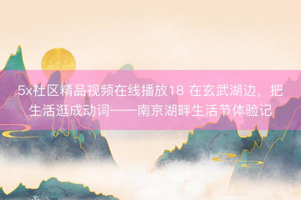 5x社区精品视频在线播放18 在玄武湖边，把生活逛成动词——南京湖畔生活节体验记