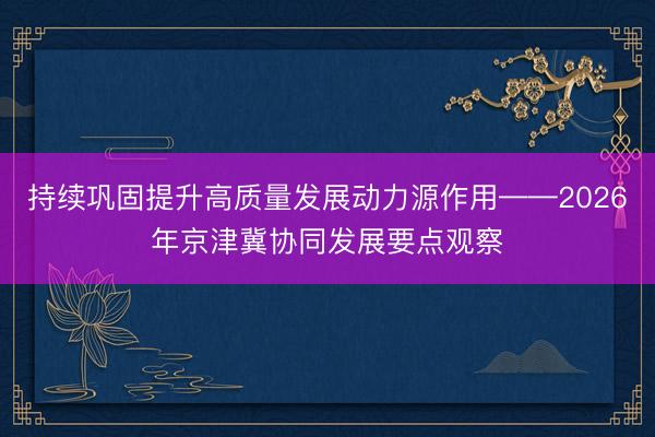 持续巩固提升高质量发展动力源作用——2026年京津冀协同发展要点观察
