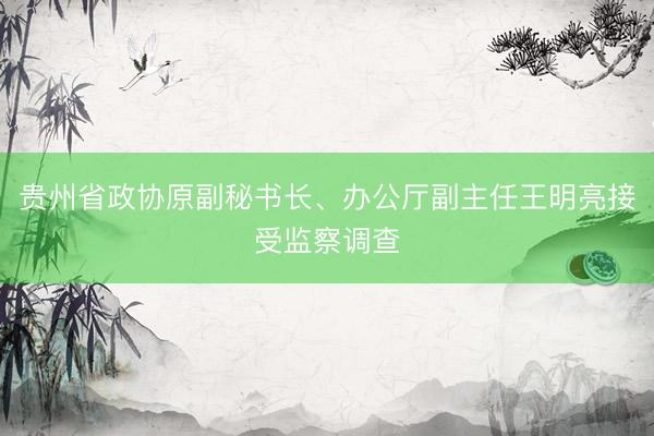 贵州省政协原副秘书长、办公厅副主任王明亮接受监察调查