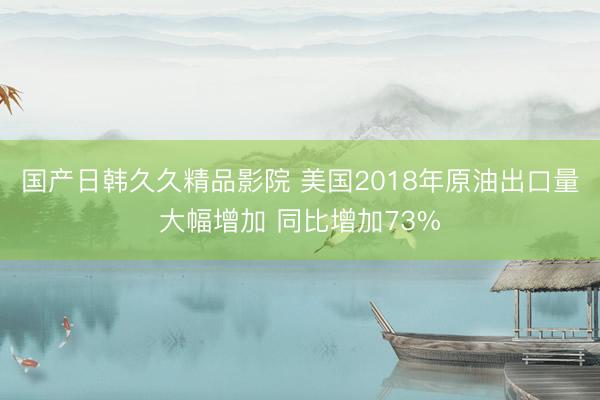 国产日韩久久精品影院 美国2018年原油出口量大幅增加 同比增加73%