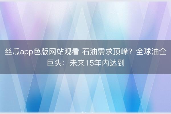 丝瓜app色版网站观看 石油需求顶峰？全球油企巨头：未来15年内达到