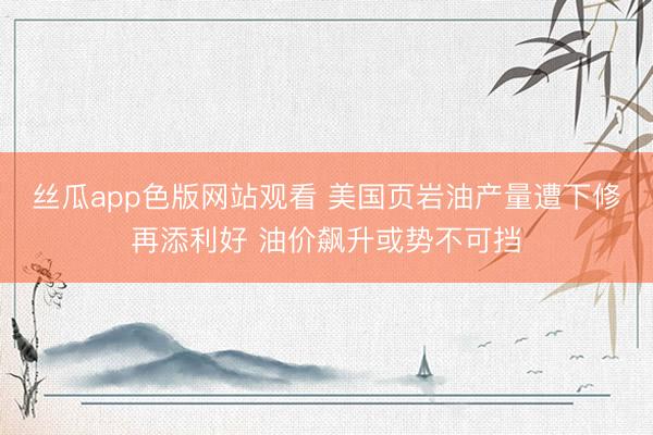 丝瓜app色版网站观看 美国页岩油产量遭下修再添利好 油价飙升或势不可挡