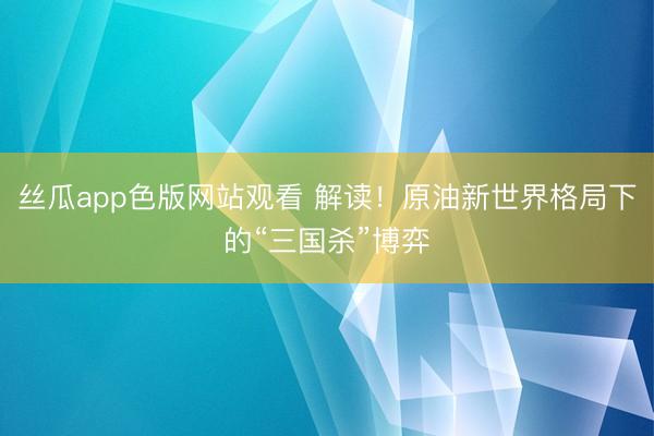 丝瓜app色版网站观看 解读！原油新世界格局下的“三国杀”博弈