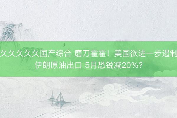 久久久久久国产综合 磨刀霍霍！美国欲进一步遏制伊朗原油出口 5月恐锐减20%？