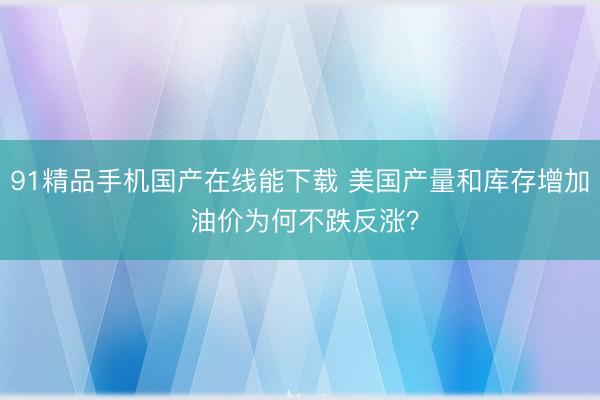 91精品手机国产在线能下载 美国产量和库存增加 油价为何不跌反涨？