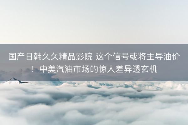 国产日韩久久精品影院 这个信号或将主导油价！中美汽油市场的惊人差异透玄机