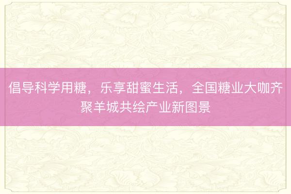倡导科学用糖，乐享甜蜜生活，全国糖业大咖齐聚羊城共绘产业新图景