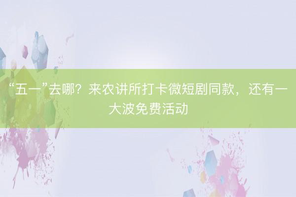 “五一”去哪？来农讲所打卡微短剧同款，还有一大波免费活动