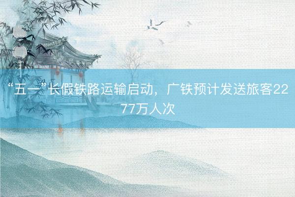 “五一”长假铁路运输启动，广铁预计发送旅客2277万人次