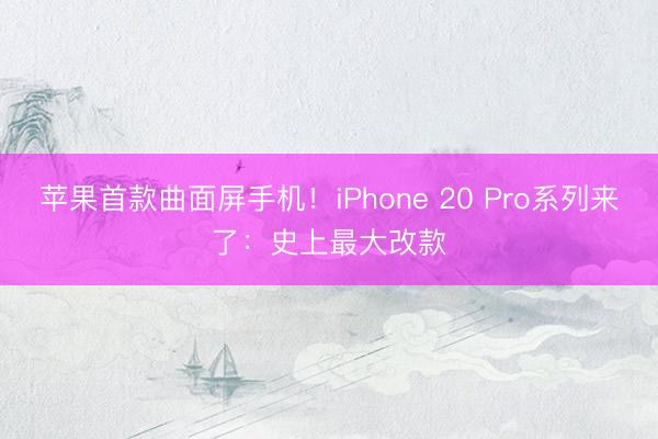 苹果首款曲面屏手机！iPhone 20 Pro系列来了：史上最大改款