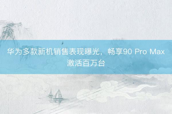 华为多款新机销售表现曝光，畅享90 Pro Max激活百万台