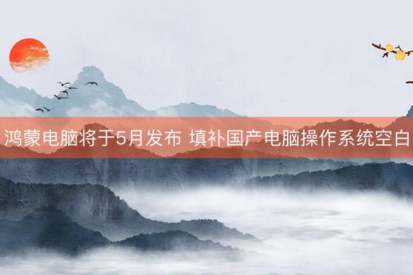 鸿蒙电脑将于5月发布 填补国产电脑操作系统空白