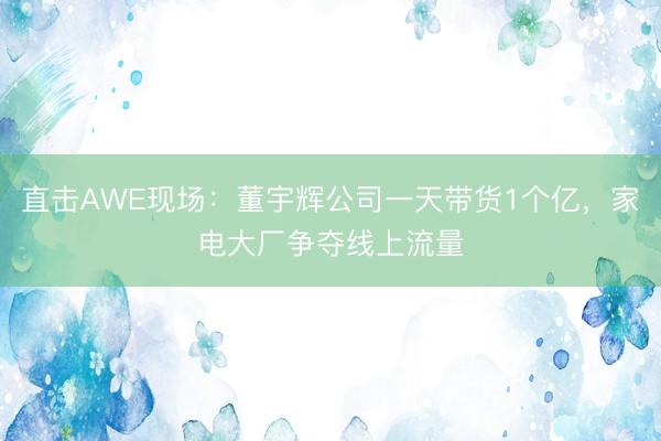 直击AWE现场：董宇辉公司一天带货1个亿，家电大厂争夺线上流量