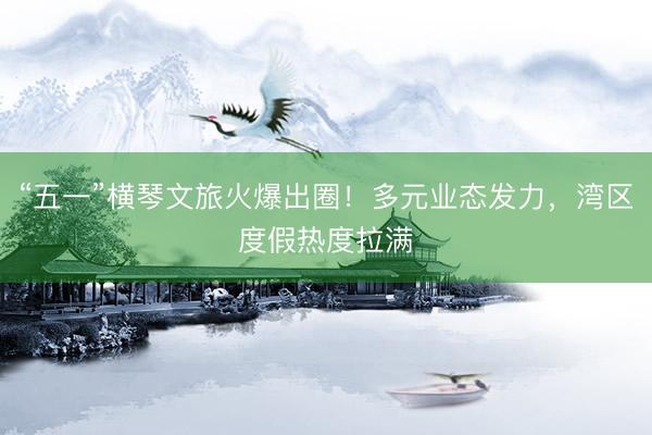 “五一”横琴文旅火爆出圈！多元业态发力，湾区度假热度拉满