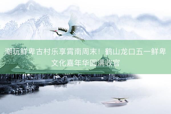 潮玩鲜卑古村乐享霄南周末！鹤山龙口五一鲜卑文化嘉年华圆满收官