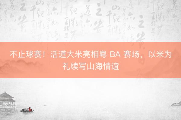 不止球赛！活道大米亮相粤 BA 赛场，以米为礼续写山海情谊