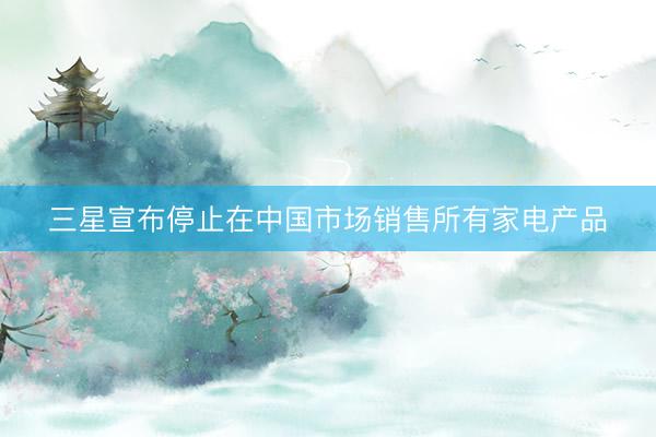 三星宣布停止在中国市场销售所有家电产品