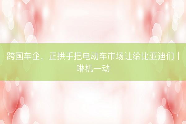 跨国车企，正拱手把电动车市场让给比亚迪们｜琳机一动