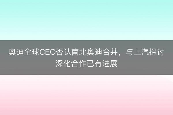 奥迪全球CEO否认南北奥迪合并，与上汽探讨深化合作已有进展