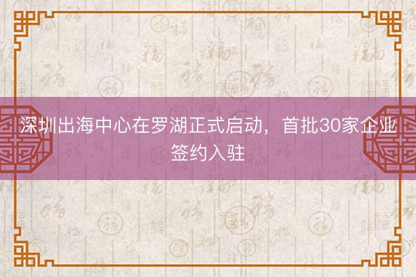 深圳出海中心在罗湖正式启动，首批30家企业签约入驻