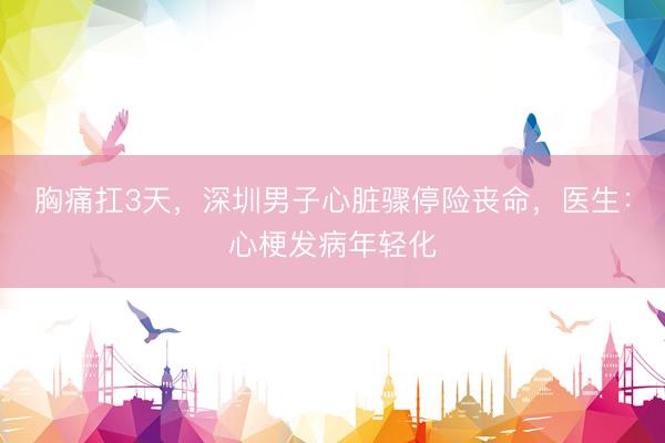 胸痛扛3天，深圳男子心脏骤停险丧命，医生：心梗发病年轻化