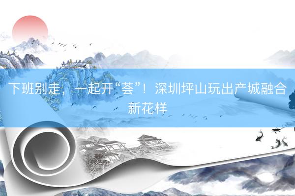 下班别走，一起开“荟”！深圳坪山玩出产城融合新花样