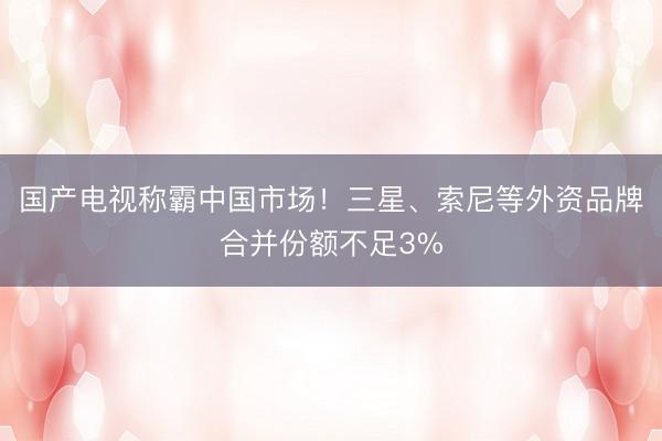 国产电视称霸中国市场！三星、索尼等外资品牌合并份额不足3%