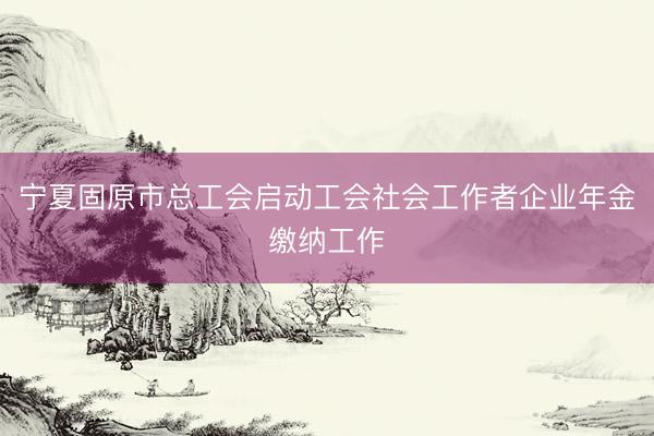 宁夏固原市总工会启动工会社会工作者企业年金缴纳工作