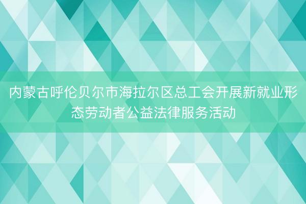 内蒙古呼伦贝尔市海拉尔区总工会开展新就业形态劳动者公益法律服务活动