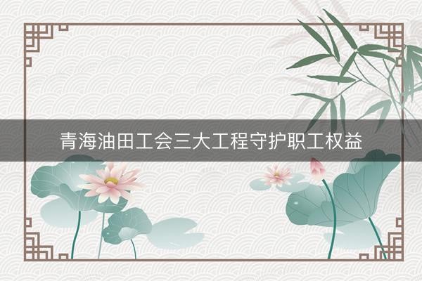 青海油田工会三大工程守护职工权益