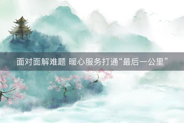 面对面解难题 暖心服务打通“最后一公里”