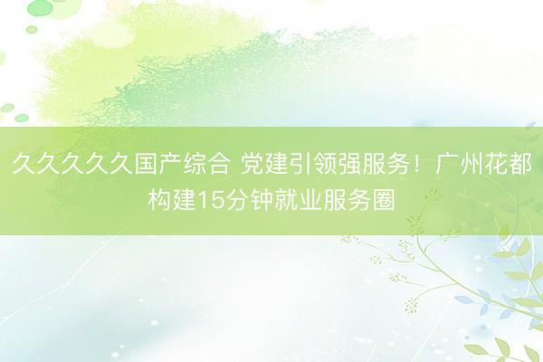 久久久久久国产综合 党建引领强服务！广州花都构建15分钟就业服务圈